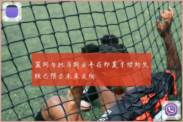 篮网与托马斯分手在即夏季续约失败已预示未来走向