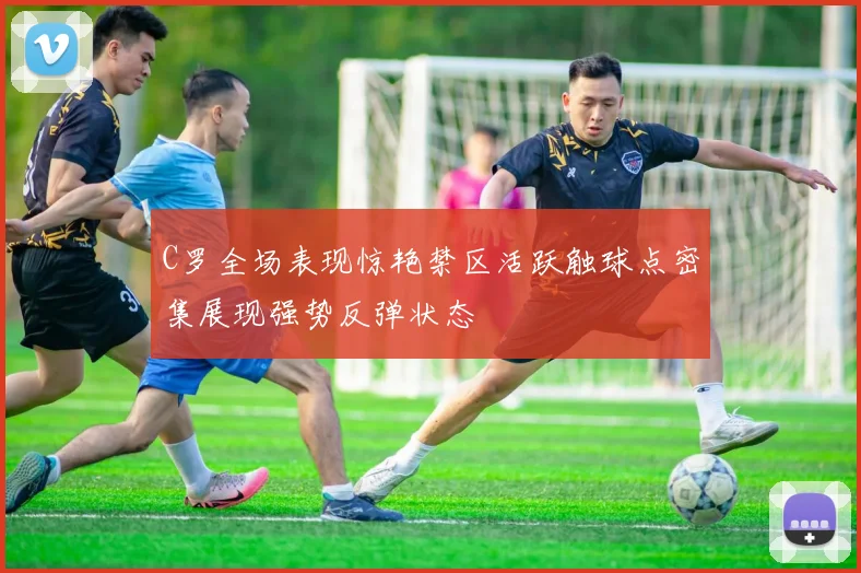 C罗全场表现惊艳禁区活跃触球点密集展现强势反弹状态