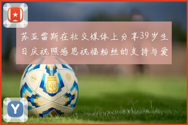 苏亚雷斯在社交媒体上分享39岁生日庆祝照感恩祝福粉丝的支持与爱护