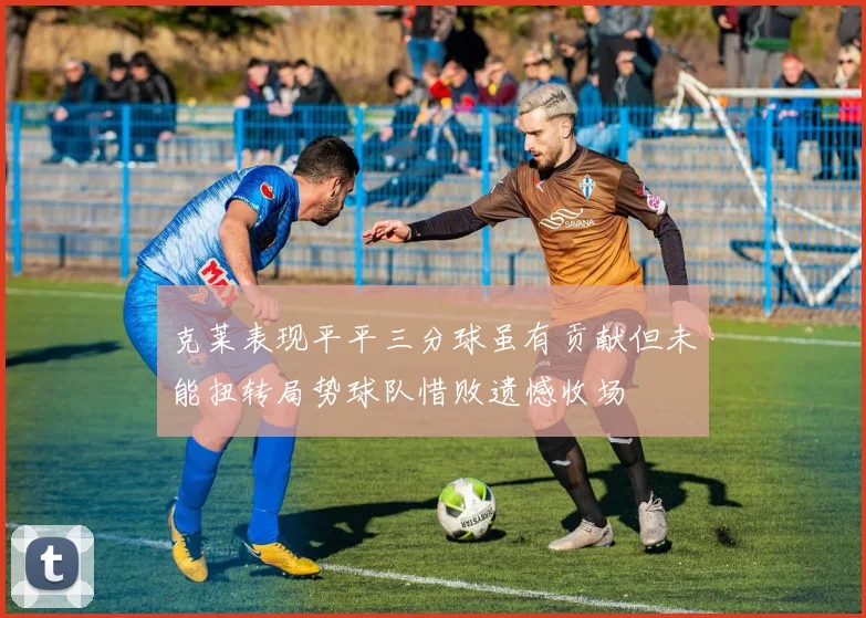 克莱表现平平三分球虽有贡献但未能扭转局势球队惜败遗憾收场