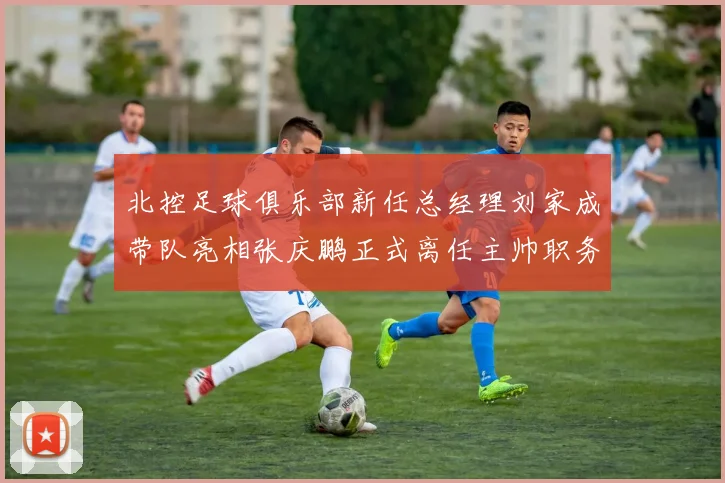 北控足球俱乐部新任总经理刘家成带队亮相张庆鹏正式离任主帅职务