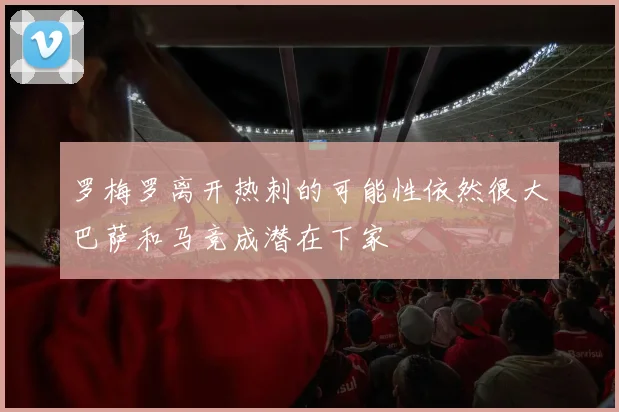 罗梅罗离开热刺的可能性依然很大巴萨和马竞成潜在下家