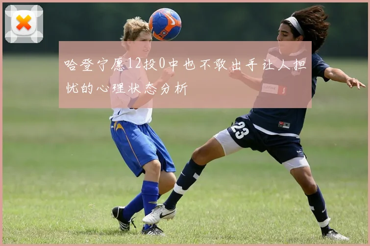 哈登宁愿12投0中也不敢出手让人担忧的心理状态分析