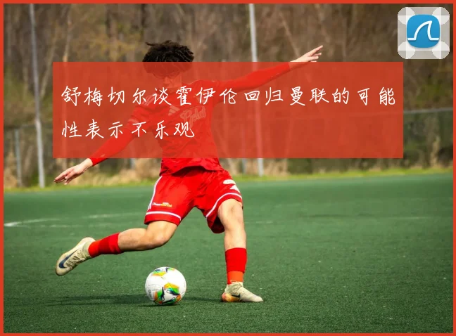舒梅切尔谈霍伊伦回归曼联的可能性表示不乐观