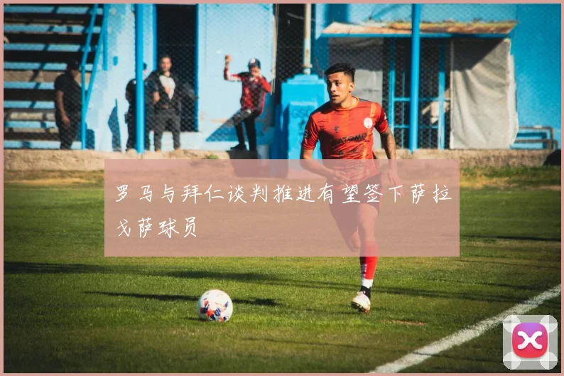 罗马与拜仁谈判推进有望签下萨拉戈萨球员