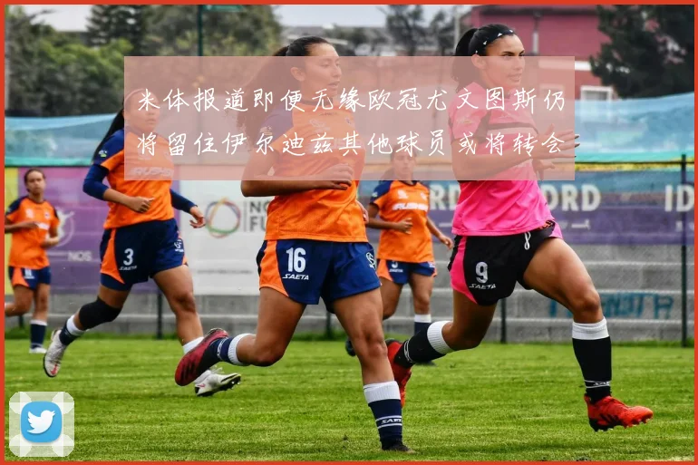 米体报道即便无缘欧冠尤文图斯仍将留住伊尔迪兹其他球员或将转会离队