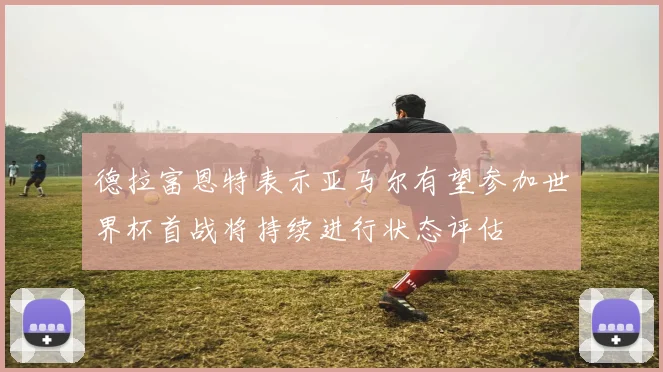 德拉富恩特表示亚马尔有望参加世界杯首战将持续进行状态评估