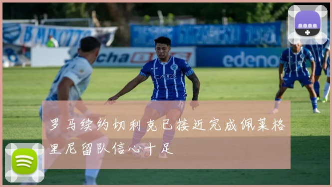 罗马续约切利克已接近完成佩莱格里尼留队信心十足