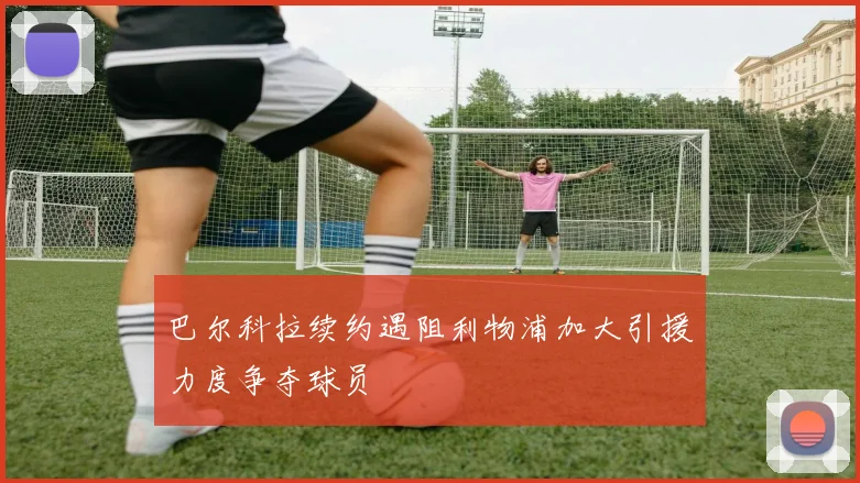 巴尔科拉续约遇阻利物浦加大引援力度争夺球员