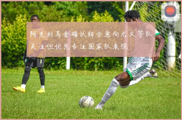 阿克利乌舍确认转会意向尤文等队关注但优先专注国家队表现