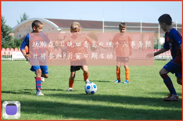 杨瀚森6日晚回青岛处理个人事务预计将参加8月窗口期活动
