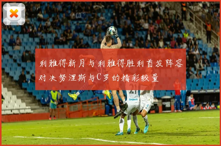 利雅得新月与利雅得胜利首发阵容对决努涅斯与C罗的精彩较量