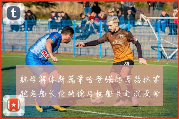 航母解体新篇章哈登崛起马瑟林掌舵老船长伦纳德与快船共赴沉没命运