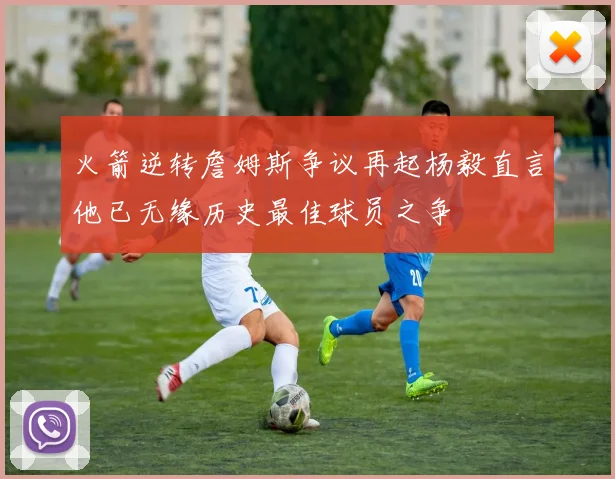 火箭逆转詹姆斯争议再起杨毅直言他已无缘历史最佳球员之争