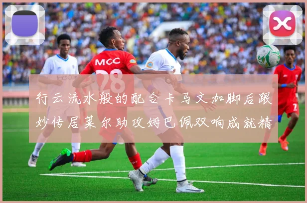 行云流水般的配合卡马文加脚后跟妙传居莱尔助攻姆巴佩双响成就精彩瞬间
