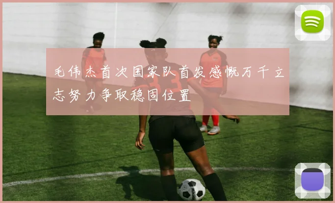 毛伟杰首次国家队首发感慨万千立志努力争取稳固位置