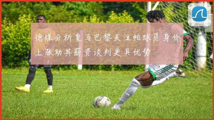 德媒分析皇马巴黎关注帕球员身价上涨助其薪资谈判更具优势