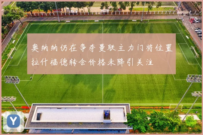 奥纳纳仍在争夺曼联主力门将位置拉什福德转会价格未降引关注