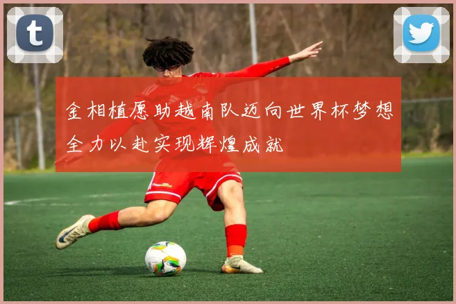 金相植愿助越南队迈向世界杯梦想全力以赴实现辉煌成就
